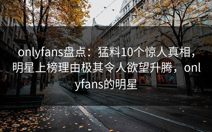 onlyfans盘点：猛料10个惊人真相，明星上榜理由极其令人欲望升腾，onlyfans的明星