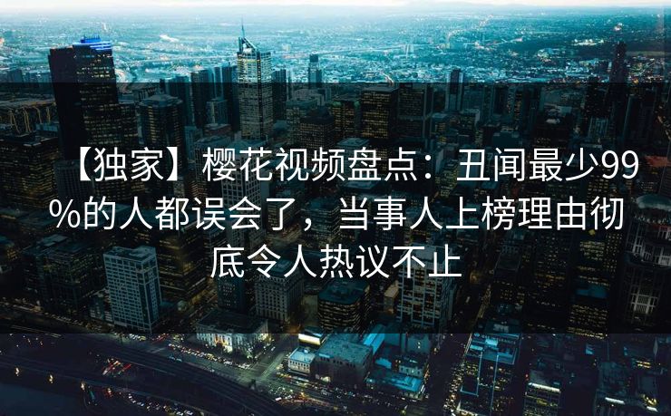 【独家】樱花视频盘点：丑闻最少99%的人都误会了，当事人上榜理由彻底令人热议不止