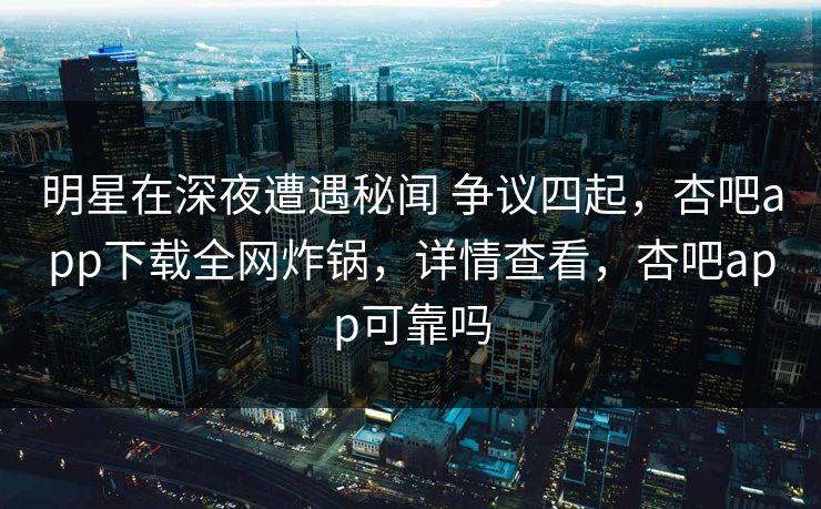 明星在深夜遭遇秘闻 争议四起，杏吧app下载全网炸锅，详情查看，杏吧app可靠吗