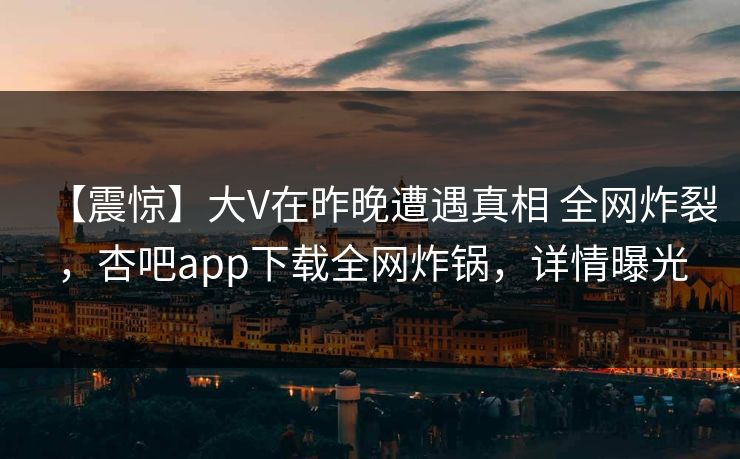 【震惊】大V在昨晚遭遇真相 全网炸裂，杏吧app下载全网炸锅，详情曝光