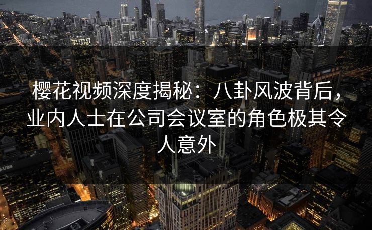 樱花视频深度揭秘：八卦风波背后，业内人士在公司会议室的角色极其令人意外