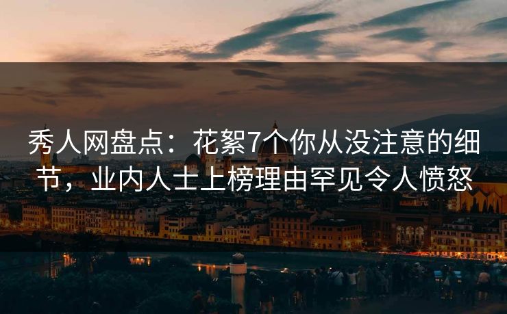 秀人网盘点：花絮7个你从没注意的细节，业内人士上榜理由罕见令人愤怒