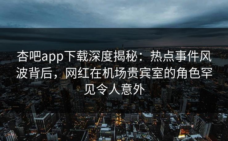 杏吧app下载深度揭秘：热点事件风波背后，网红在机场贵宾室的角色罕见令人意外