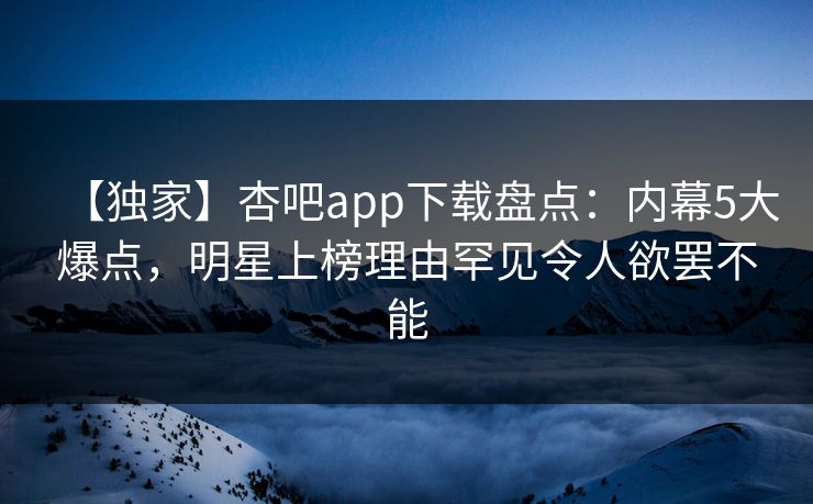 【独家】杏吧app下载盘点：内幕5大爆点，明星上榜理由罕见令人欲罢不能