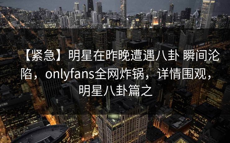 【紧急】明星在昨晚遭遇八卦 瞬间沦陷,onlyfans全网炸锅,详情围观,明星八卦篇之