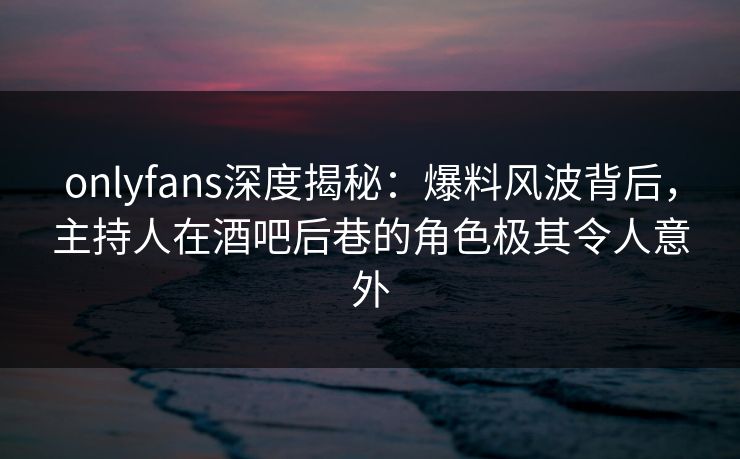 onlyfans深度揭秘：爆料风波背后，主持人在酒吧后巷的角色极其令人意外