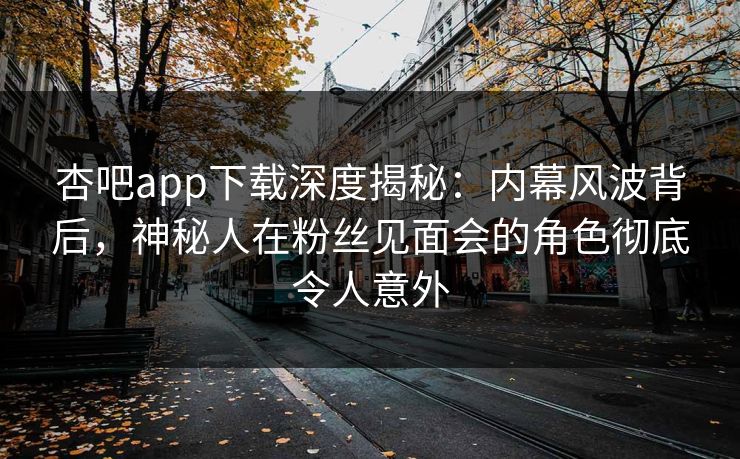 杏吧app下载深度揭秘：内幕风波背后，神秘人在粉丝见面会的角色彻底令人意外