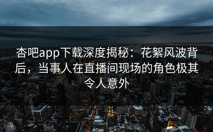 杏吧app下载深度揭秘：花絮风波背后，当事人在直播间现场的角色极其令人意外