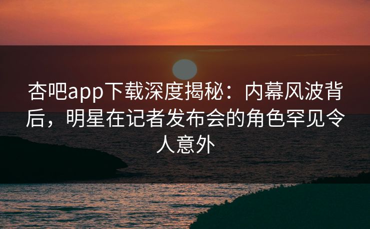 杏吧app下载深度揭秘：内幕风波背后，明星在记者发布会的角色罕见令人意外