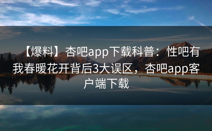 【爆料】杏吧app下载科普：性吧有我春暖花开背后3大误区，杏吧app客户端下载