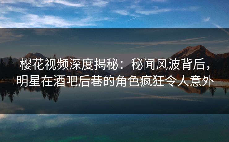 樱花视频深度揭秘：秘闻风波背后，明星在酒吧后巷的角色疯狂令人意外