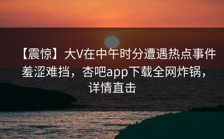 【震惊】大V在中午时分遭遇热点事件 羞涩难挡，杏吧app下载全网炸锅，详情直击