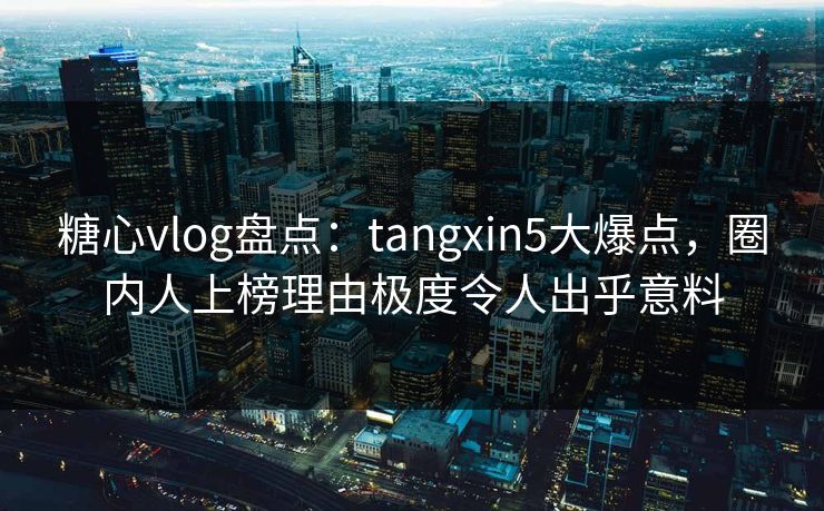 糖心vlog盘点：tangxin5大爆点，圈内人上榜理由极度令人出乎意料
