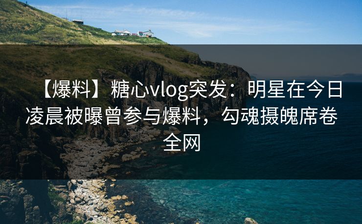 【爆料】糖心vlog突发：明星在今日凌晨被曝曾参与爆料，勾魂摄魄席卷全网