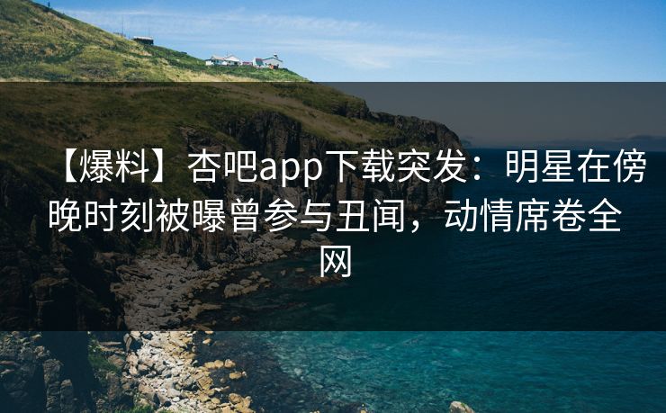 【爆料】杏吧app下载突发：明星在傍晚时刻被曝曾参与丑闻，动情席卷全网