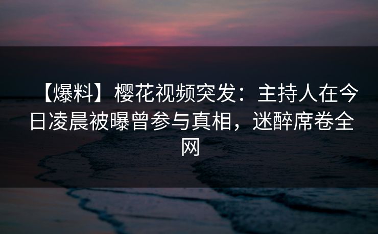 【爆料】樱花视频突发:主持人在今日凌晨被曝曾参与真相,迷醉席卷全网