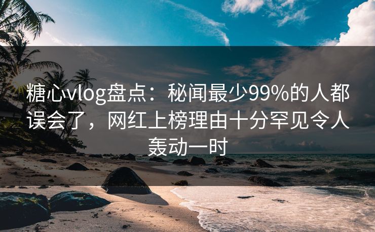 糖心vlog盘点：秘闻最少99%的人都误会了，网红上榜理由十分罕见令人轰动一时