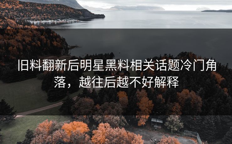 旧料翻新后明星黑料相关话题冷门角落,越往后越不好解释