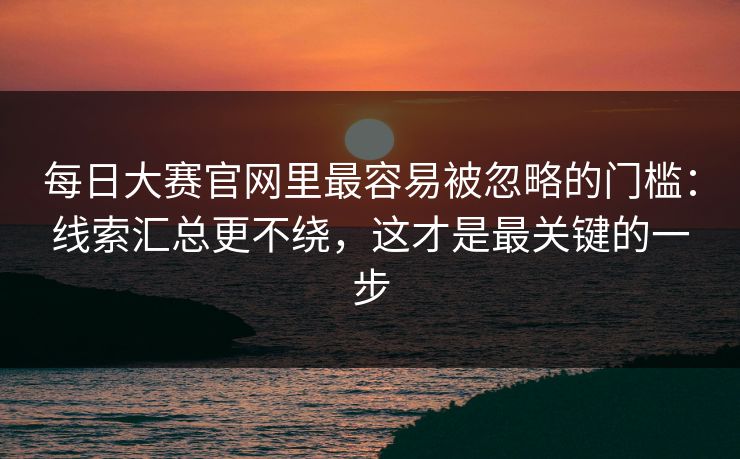 每日大赛官网里最容易被忽略的门槛:线索汇总更不绕,这才是最关键的一步