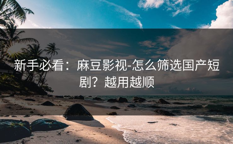 新手必看：麻豆影视-怎么筛选国产短剧？越用越顺