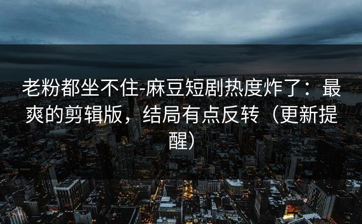 老粉都坐不住-麻豆短剧热度炸了:最爽的剪辑版,结局有点反转(更新提醒)