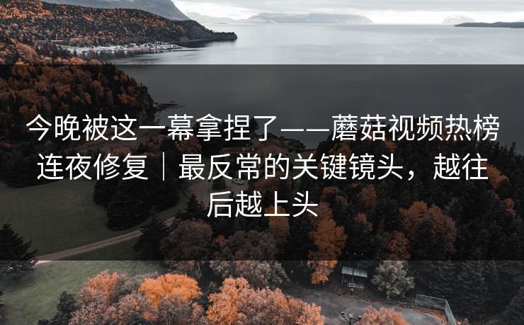 今晚被这一幕拿捏了——蘑菇视频热榜连夜修复｜最反常的关键镜头，越往后越上头
