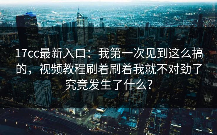 17cc最新入口:我第一次见到这么搞的,视频教程刷着刷着我就不对劲了究竟发生了什么?