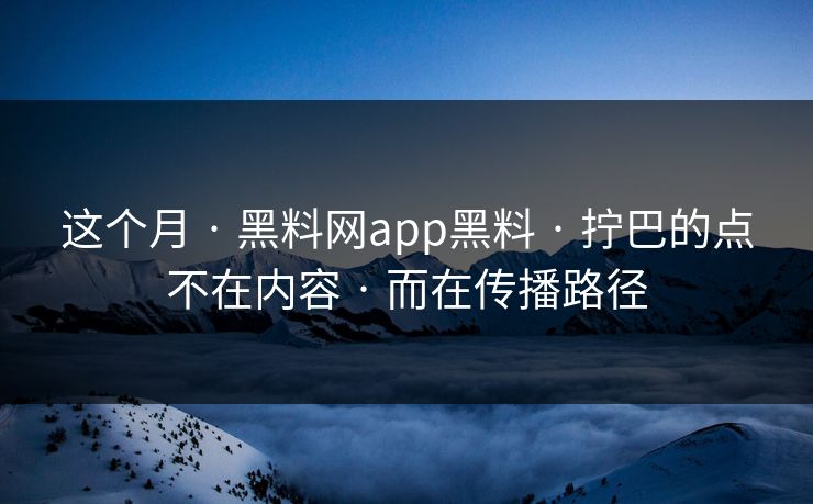 这个月 · 黑料网app黑料 · 拧巴的点不在内容 · 而在传播路径
