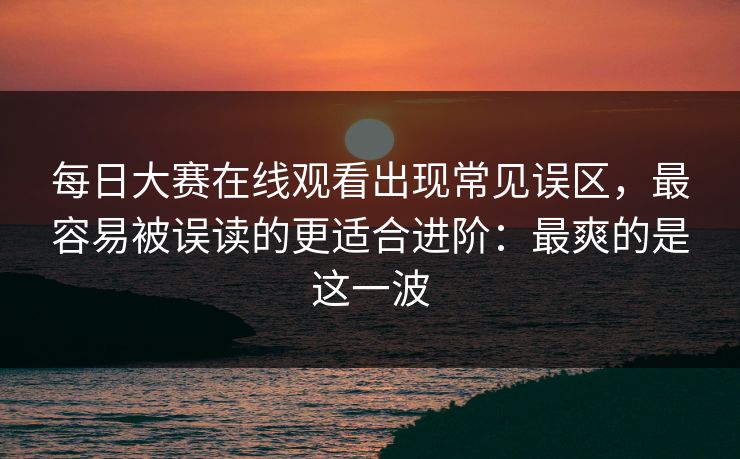 每日大赛在线观看出现常见误区，最容易被误读的更适合进阶：最爽的是这一波